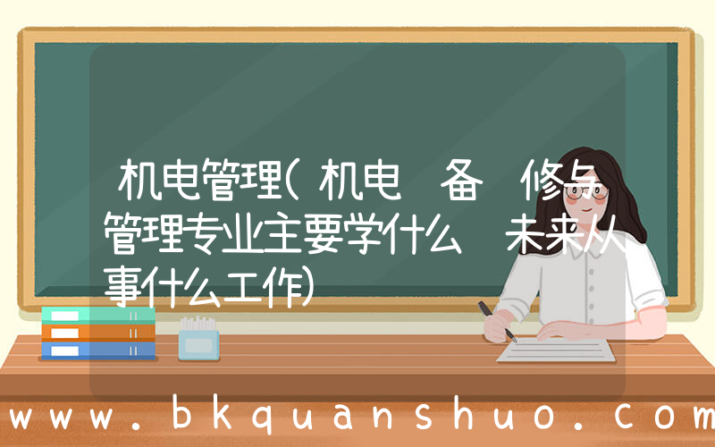 机电管理(机电设备维修与管理专业主要学什么 未来从事什么工作)